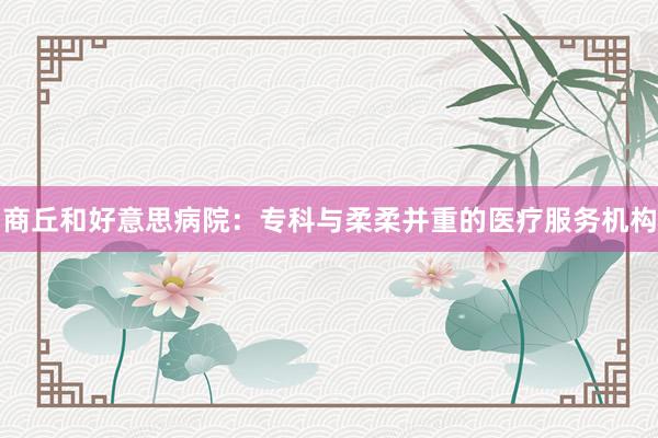 商丘和好意思病院：专科与柔柔并重的医疗服务机构