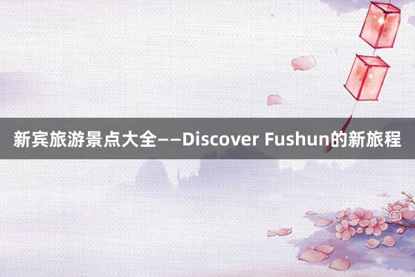 新宾旅游景点大全——Discover Fushun的新旅程
